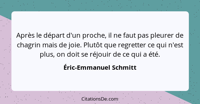 Après le départ d'un proche, il ne faut pas pleurer de chagrin mais de joie. Plutôt que regretter ce qui n'est plus, on doit s... - Éric-Emmanuel Schmitt