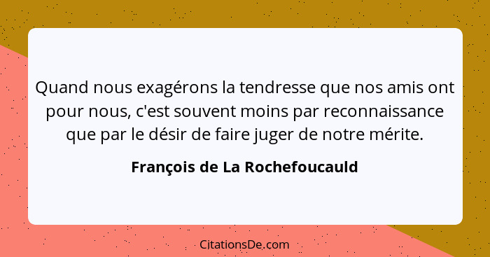 Quand nous exagérons la tendresse que nos amis ont pour nous, c'est souvent moins par reconnaissance que par le désir d... - François de La Rochefoucauld