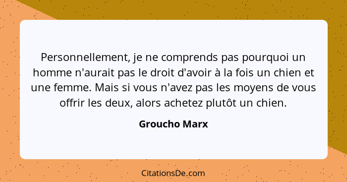 Personnellement, je ne comprends pas pourquoi un homme n'aurait pas le droit d'avoir à la fois un chien et une femme. Mais si vous n'av... - Groucho Marx