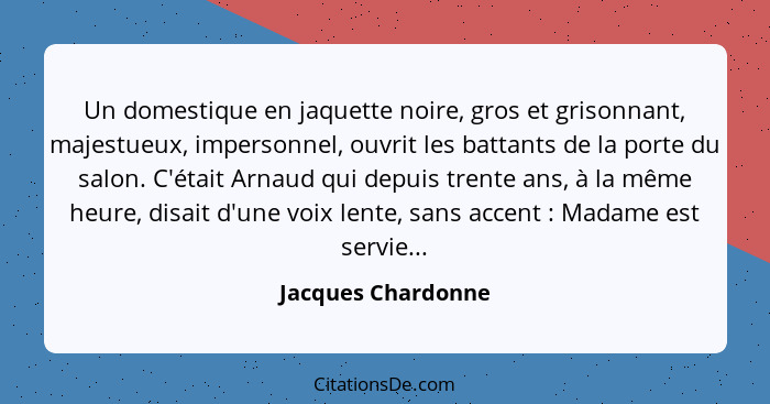 Un domestique en jaquette noire, gros et grisonnant, majestueux, impersonnel, ouvrit les battants de la porte du salon. C'était Ar... - Jacques Chardonne