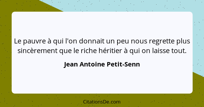 Le pauvre à qui l'on donnait un peu nous regrette plus sincèrement que le riche héritier à qui on laisse tout.... - Jean Antoine Petit-Senn