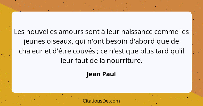 Les nouvelles amours sont à leur naissance comme les jeunes oiseaux, qui n'ont besoin d'abord que de chaleur et d'être couvés ; ce n'... - Jean Paul