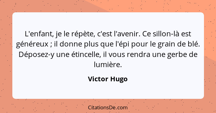 L'enfant, je le répète, c'est l'avenir. Ce sillon-là est généreux ; il donne plus que l'épi pour le grain de blé. Déposez-y une éti... - Victor Hugo