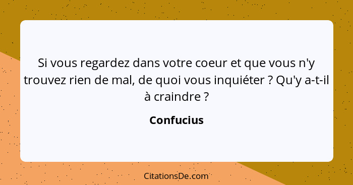 Si vous regardez dans votre coeur et que vous n'y trouvez rien de mal, de quoi vous inquiéter ? Qu'y a-t-il à craindre ?... - Confucius