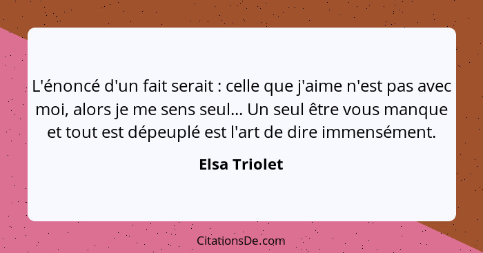 L'énoncé d'un fait serait : celle que j'aime n'est pas avec moi, alors je me sens seul... Un seul être vous manque et tout est dép... - Elsa Triolet