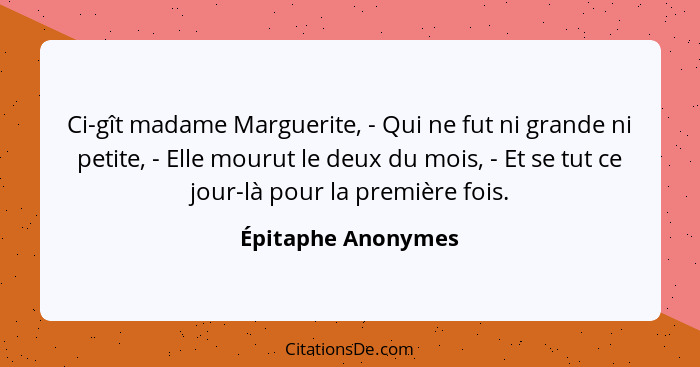 Ci-gît madame Marguerite, - Qui ne fut ni grande ni petite, - Elle mourut le deux du mois, - Et se tut ce jour-là pour la première... - Épitaphe Anonymes