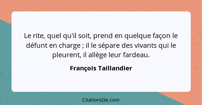 Le rite, quel qu'il soit, prend en quelque façon le défunt en charge ; il le sépare des vivants qui le pleurent, il allège... - François Taillandier