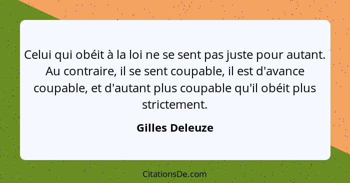 Celui qui obéit à la loi ne se sent pas juste pour autant. Au contraire, il se sent coupable, il est d'avance coupable, et d'autant p... - Gilles Deleuze