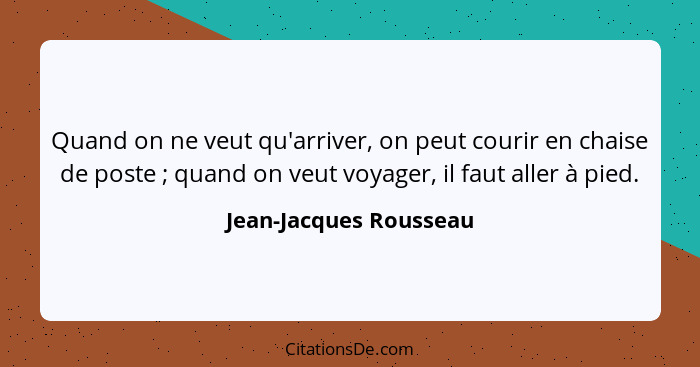 Quand on ne veut qu'arriver, on peut courir en chaise de poste ; quand on veut voyager, il faut aller à pied.... - Jean-Jacques Rousseau