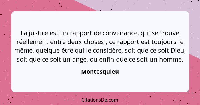 La justice est un rapport de convenance, qui se trouve réellement entre deux choses ; ce rapport est toujours le même, quelque être... - Montesquieu