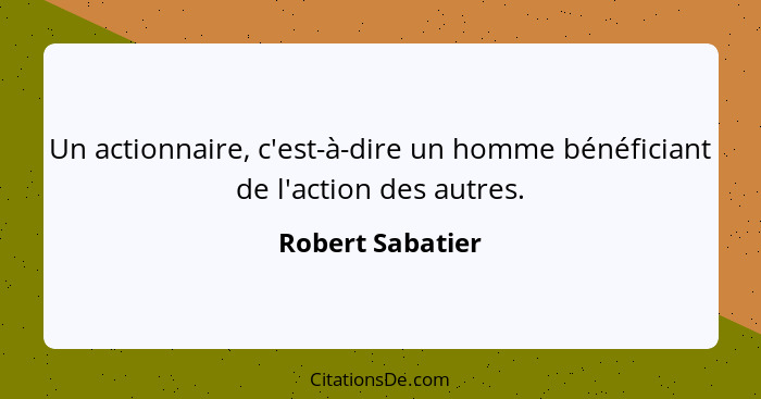 Un actionnaire, c'est-à-dire un homme bénéficiant de l'action des autres.... - Robert Sabatier