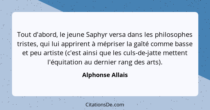 Tout d'abord, le jeune Saphyr versa dans les philosophes tristes, qui lui apprirent à mépriser la gaîté comme basse et peu artiste (... - Alphonse Allais