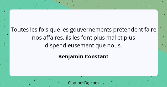 Toutes les fois que les gouvernements prétendent faire nos affaires, ils les font plus mal et plus dispendieusement que nous.... - Benjamin Constant