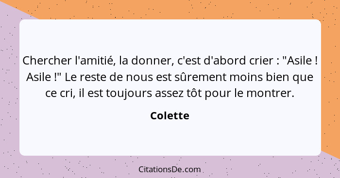 Chercher l'amitié, la donner, c'est d'abord crier : "Asile ! Asile !" Le reste de nous est sûrement moins bien que ce cri, il... - Colette