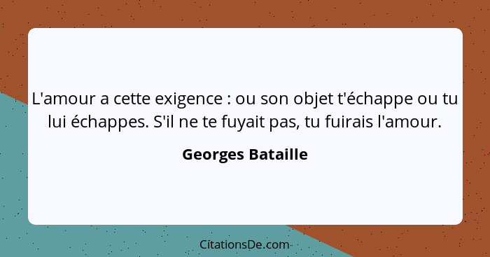 L'amour a cette exigence : ou son objet t'échappe ou tu lui échappes. S'il ne te fuyait pas, tu fuirais l'amour.... - Georges Bataille