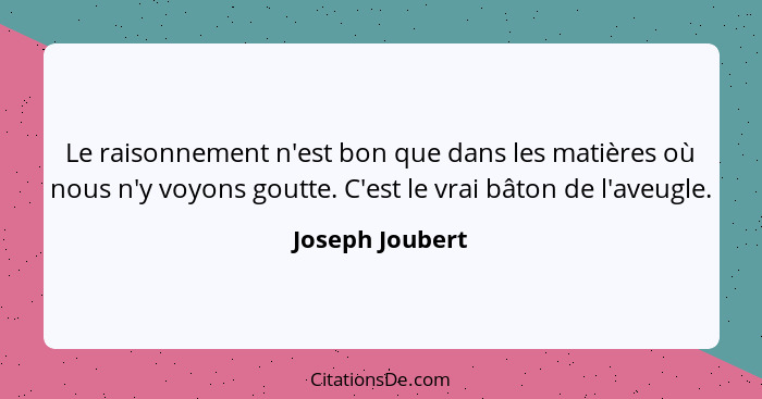 Le raisonnement n'est bon que dans les matières où nous n'y voyons goutte. C'est le vrai bâton de l'aveugle.... - Joseph Joubert