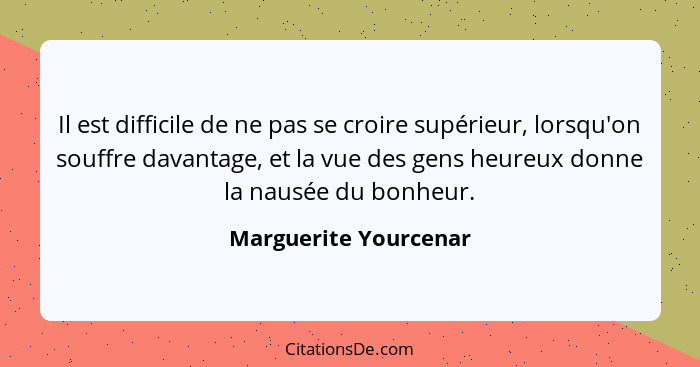 Il est difficile de ne pas se croire supérieur, lorsqu'on souffre davantage, et la vue des gens heureux donne la nausée du bonh... - Marguerite Yourcenar