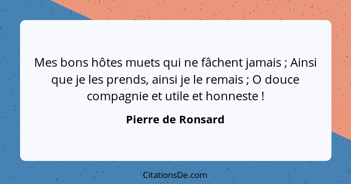 Mes bons hôtes muets qui ne fâchent jamais ; Ainsi que je les prends, ainsi je le remais ; O douce compagnie et utile et... - Pierre de Ronsard