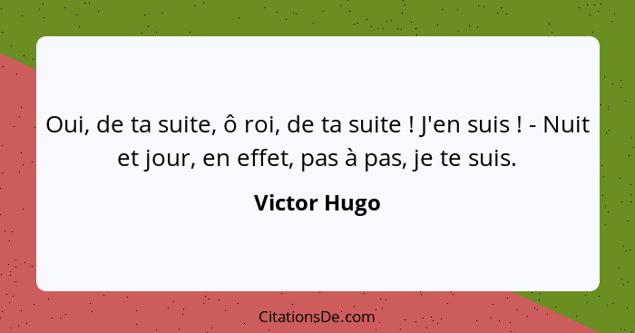 Oui, de ta suite, ô roi, de ta suite ! J'en suis ! - Nuit et jour, en effet, pas à pas, je te suis.... - Victor Hugo