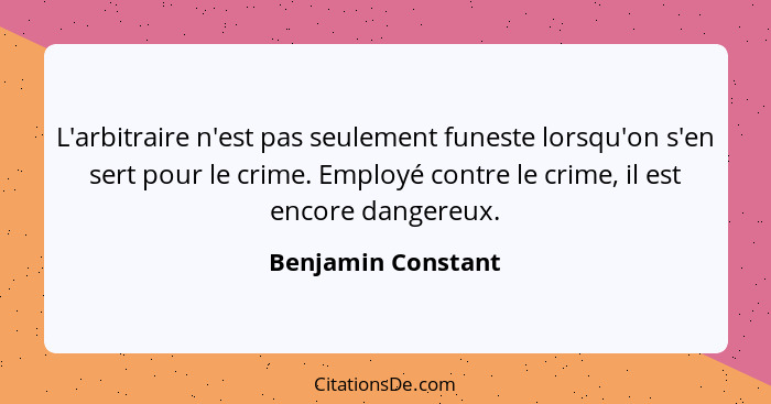 L'arbitraire n'est pas seulement funeste lorsqu'on s'en sert pour le crime. Employé contre le crime, il est encore dangereux.... - Benjamin Constant