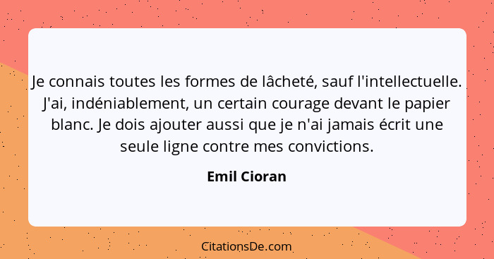 Je connais toutes les formes de lâcheté, sauf l'intellectuelle. J'ai, indéniablement, un certain courage devant le papier blanc. Je dois... - Emil Cioran