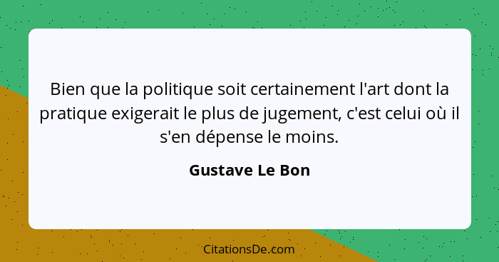 Bien que la politique soit certainement l'art dont la pratique exigerait le plus de jugement, c'est celui où il s'en dépense le moins... - Gustave Le Bon