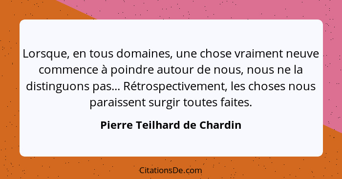 Lorsque, en tous domaines, une chose vraiment neuve commence à poindre autour de nous, nous ne la distinguons pas... Rétr... - Pierre Teilhard de Chardin