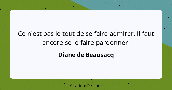 Ce n'est pas le tout de se faire admirer, il faut encore se le faire pardonner.... - Diane de Beausacq