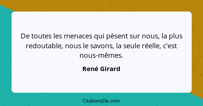 De toutes les menaces qui pèsent sur nous, la plus redoutable, nous le savons, la seule réelle, c'est nous-mêmes.... - René Girard