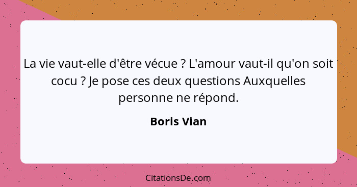 La vie vaut-elle d'être vécue ? L'amour vaut-il qu'on soit cocu ? Je pose ces deux questions Auxquelles personne ne répond.... - Boris Vian