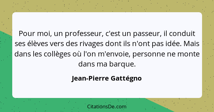 Pour moi, un professeur, c'est un passeur, il conduit ses élèves vers des rivages dont ils n'ont pas idée. Mais dans les collèg... - Jean-Pierre Gattégno