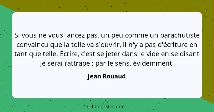 Si vous ne vous lancez pas, un peu comme un parachutiste convaincu que la toile va s'ouvrir, il n'y a pas d'écriture en tant que telle.... - Jean Rouaud