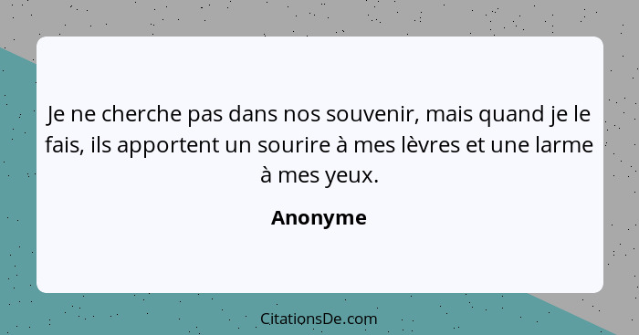 Je ne cherche pas dans nos souvenir, mais quand je le fais, ils apportent un sourire à mes lèvres et une larme à mes yeux.... - Anonyme