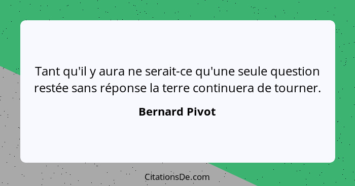 Tant qu'il y aura ne serait-ce qu'une seule question restée sans réponse la terre continuera de tourner.... - Bernard Pivot