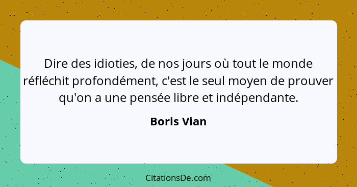 Dire des idioties, de nos jours où tout le monde réfléchit profondément, c'est le seul moyen de prouver qu'on a une pensée libre et indép... - Boris Vian