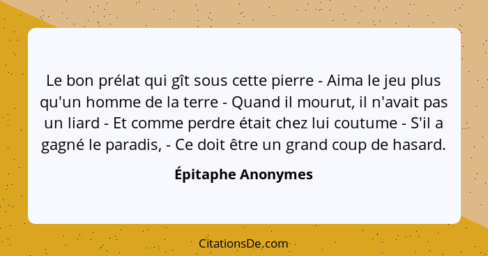 Le bon prélat qui gît sous cette pierre - Aima le jeu plus qu'un homme de la terre - Quand il mourut, il n'avait pas un liard - Et... - Épitaphe Anonymes