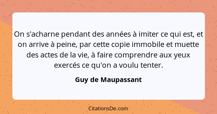 On s'acharne pendant des années à imiter ce qui est, et on arrive à peine, par cette copie immobile et muette des actes de la vie,... - Guy de Maupassant