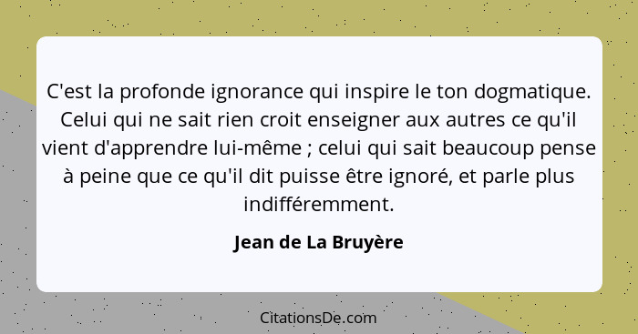 C'est la profonde ignorance qui inspire le ton dogmatique. Celui qui ne sait rien croit enseigner aux autres ce qu'il vient d'app... - Jean de La Bruyère