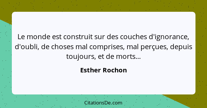 Le monde est construit sur des couches d'ignorance, d'oubli, de choses mal comprises, mal perçues, depuis toujours, et de morts...... - Esther Rochon