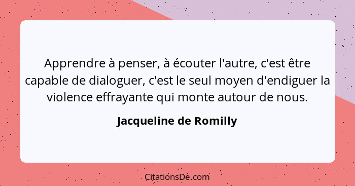 Apprendre à penser, à écouter l'autre, c'est être capable de dialoguer, c'est le seul moyen d'endiguer la violence effrayante... - Jacqueline de Romilly