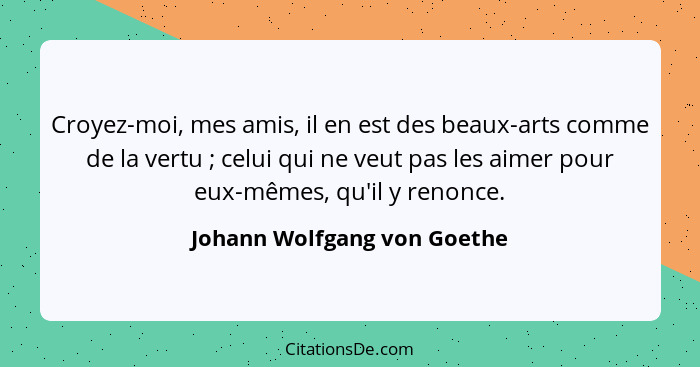 Croyez-moi, mes amis, il en est des beaux-arts comme de la vertu ; celui qui ne veut pas les aimer pour eux-mêmes, q... - Johann Wolfgang von Goethe