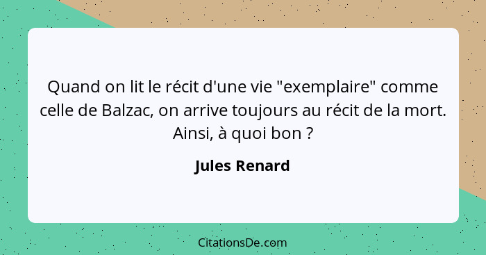 Quand on lit le récit d'une vie "exemplaire" comme celle de Balzac, on arrive toujours au récit de la mort. Ainsi, à quoi bon ?... - Jules Renard