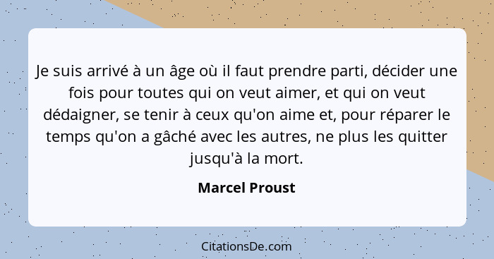 Je suis arrivé à un âge où il faut prendre parti, décider une fois pour toutes qui on veut aimer, et qui on veut dédaigner, se tenir à... - Marcel Proust