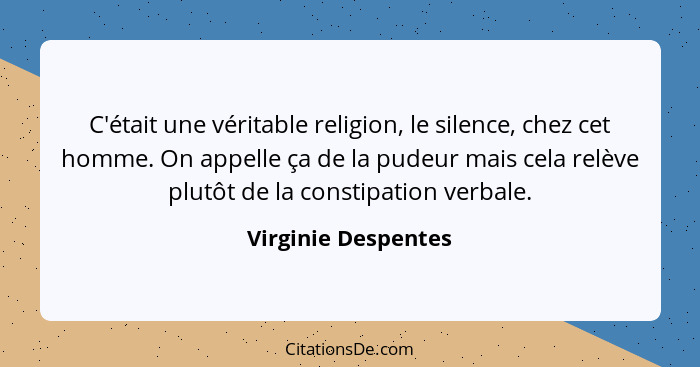 C'était une véritable religion, le silence, chez cet homme. On appelle ça de la pudeur mais cela relève plutôt de la constipation... - Virginie Despentes