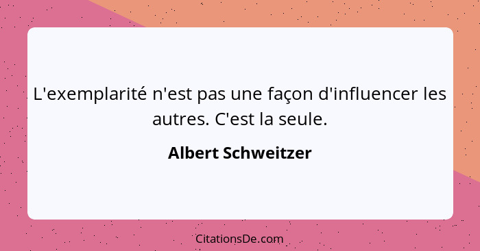 L'exemplarité n'est pas une façon d'influencer les autres. C'est la seule.... - Albert Schweitzer