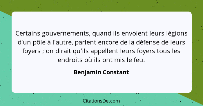 Certains gouvernements, quand ils envoient leurs légions d'un pôle à l'autre, parlent encore de la défense de leurs foyers ;... - Benjamin Constant