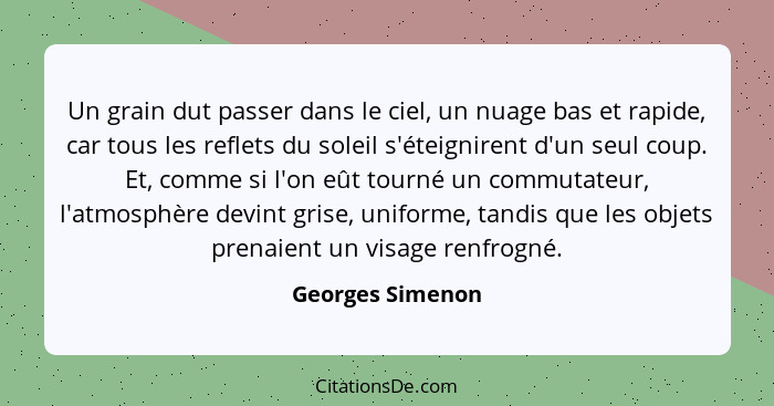 Un grain dut passer dans le ciel, un nuage bas et rapide, car tous les reflets du soleil s'éteignirent d'un seul coup. Et, comme si... - Georges Simenon