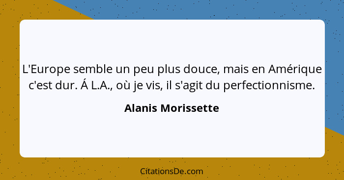 L'Europe semble un peu plus douce, mais en Amérique c'est dur. Á L.A., où je vis, il s'agit du perfectionnisme.... - Alanis Morissette