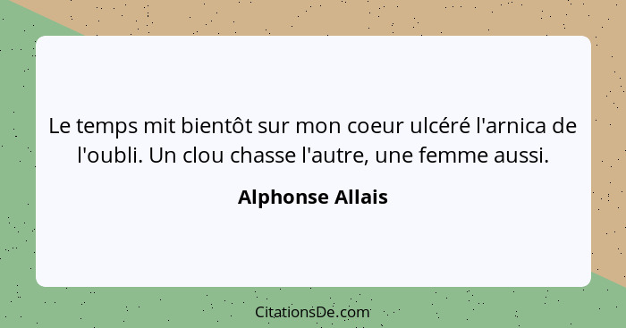 Le temps mit bientôt sur mon coeur ulcéré l'arnica de l'oubli. Un clou chasse l'autre, une femme aussi.... - Alphonse Allais