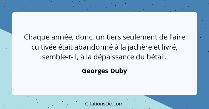 Chaque année, donc, un tiers seulement de l'aire cultivée était abandonné à la jachère et livré, semble-t-il, à la dépaissance du bétai... - Georges Duby